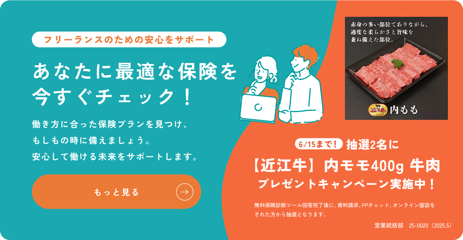 簡単な質問に答えるだけで自分にぴったりの保険が見つかる！フリーランスのあなたに最適なプランを今すぐ無料でチェック！6/15まで！抽選2名に【近江牛】内モモ400g 牛肉  プレゼントキャンペーン実施中！無料保険診断ツール回答完了後に、資料請求、FPチャット、オンライン面談をされた方から抽選となります。営業統括部　25-0020（2025.5）