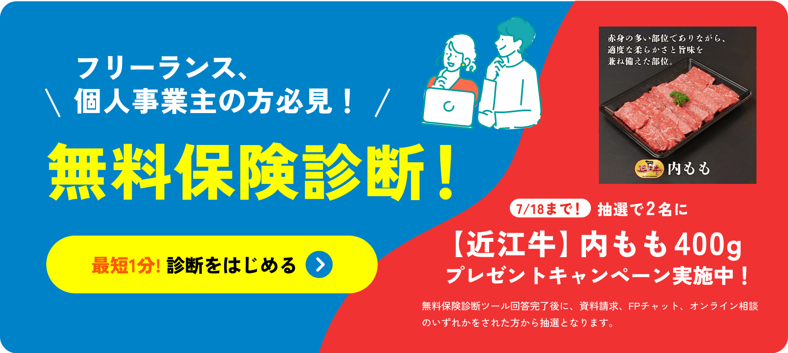 フリーランス、個人事業主の方必見！無料保険診断！最短1分! 診断をはじめる 7/18まで！抽選で2名に【近江牛】内モモ400g 牛肉プレゼントキャンペーン実施中！無料保険診断ツール回答完了後に、資料請求、FPチャット、オンライン面談をされた方から抽選となります。