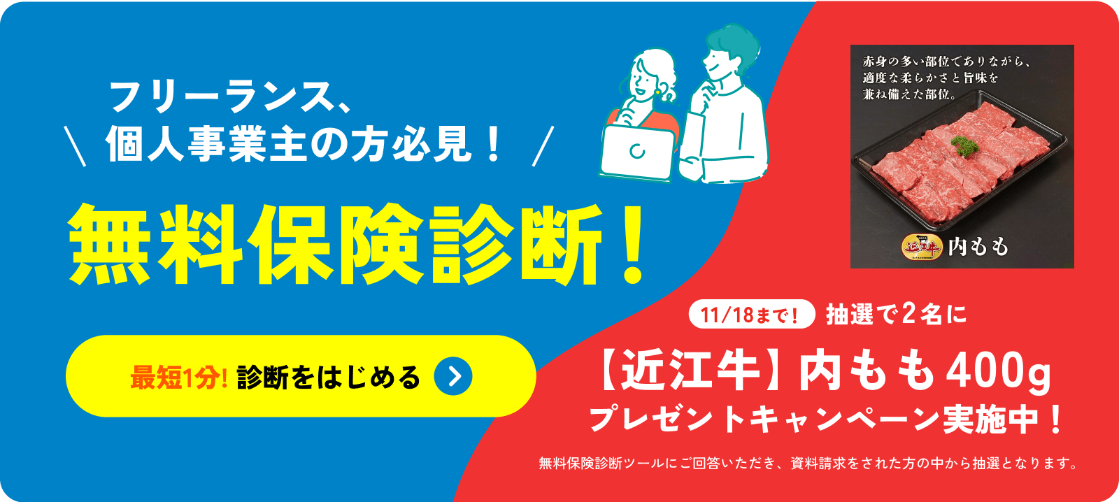 フリーランス、個人事業主の方必見!無料保険診断!最短1分! 診断をはじめる 11/18まで!抽選で2名に【近江牛】内モモ400g プレゼントキャンペーン実施中!無料保険診断ツールにご回答いただき、資料請求をされた方の中から抽選となります。