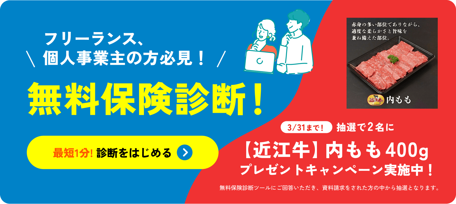 フリーランス、個人事業主の方必見！無料保険診断！最短1分! 診断をはじめる 3/31まで！抽選で2名に【近江牛】内モモ400g プレゼントキャンペーン実施中！無料保険診断ツールにご回答いただき、資料請求をされた方の中から抽選となります。