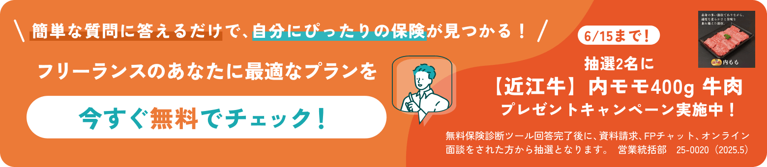 簡単な質問に答えるだけで自分にぴったりの保険が見つかる！フリーランスのあなたに最適なプランを今すぐ無料でチェック！6/15まで！抽選2名に【近江牛】内モモ400g 牛肉  プレゼントキャンペーン実施中！無料保険診断ツール回答完了後に、資料請求、FPチャット、オンライン面談をされた方から抽選となります。営業統括部　25-0020（2025.5）