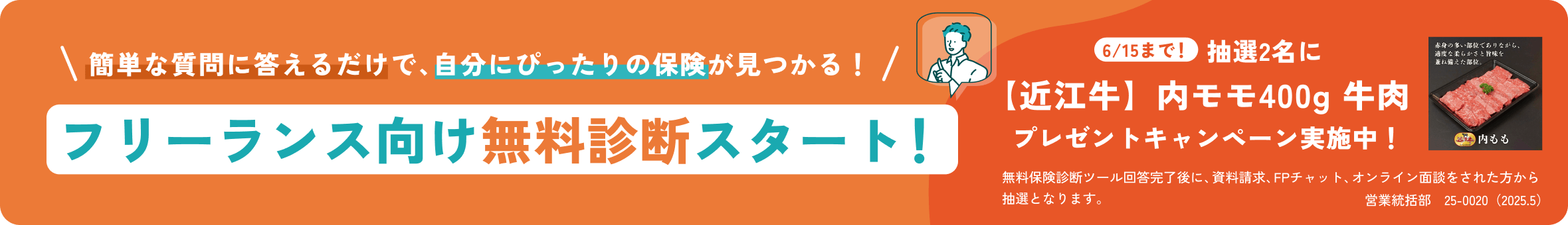 簡単な質問に答えるだけで、自分にぴったりの保険が見つかる！フリーランス向け無料診断スタート！6/15まで！抽選2名に【近江牛】内モモ400g 牛肉  プレゼントキャンペーン実施中！無料保険診断ツール回答完了後に、資料請求、FPチャット、オンライン面談をされた方から抽選となります。営業統括部　25-0020（2025.5）