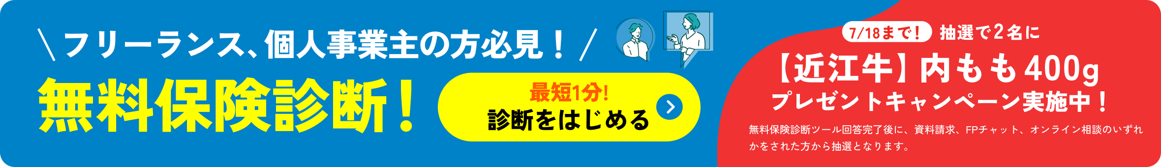 フリーランス、個人事業主の方必見！無料保険診断！最短1分!診断をはじめる 7/18まで！抽選で2名に【近江牛】内モモ400g 牛肉 プレゼントキャンペーン実施中！無料保険診断ツール回答完了後に、資料請求、FPチャット、オンライン面談をされた方から抽選となります。