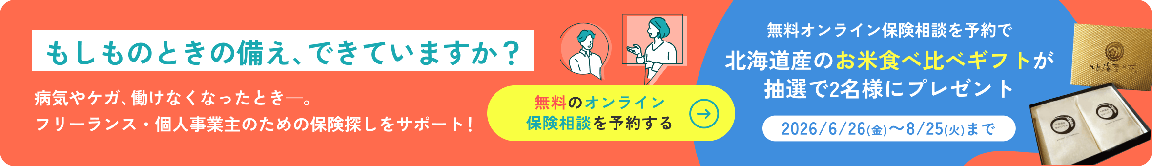 もしものときの備え、できていますか？病気やケガ、働けなくなったとき——。フリーランス・個人事業主のための保険探しをサポート！無料のオンライン保険相談を予約する→　無料オンライン保険相談を予約で北海道産のお米食べ比べギフトを抽選で2名様にプレゼント［2026/6/26(金)〜8/25(火)まで］