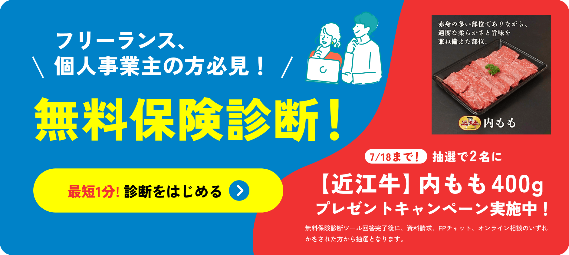 フリーランス、個人事業主の方必見！無料保険診断！最短1分!診断をはじめる 7/18まで！抽選で2名に【近江牛】内モモ400g 牛肉 プレゼントキャンペーン実施中！無料保険診断ツール回答完了後に、資料請求、FPチャット、オンライン面談をされた方から抽選となります。