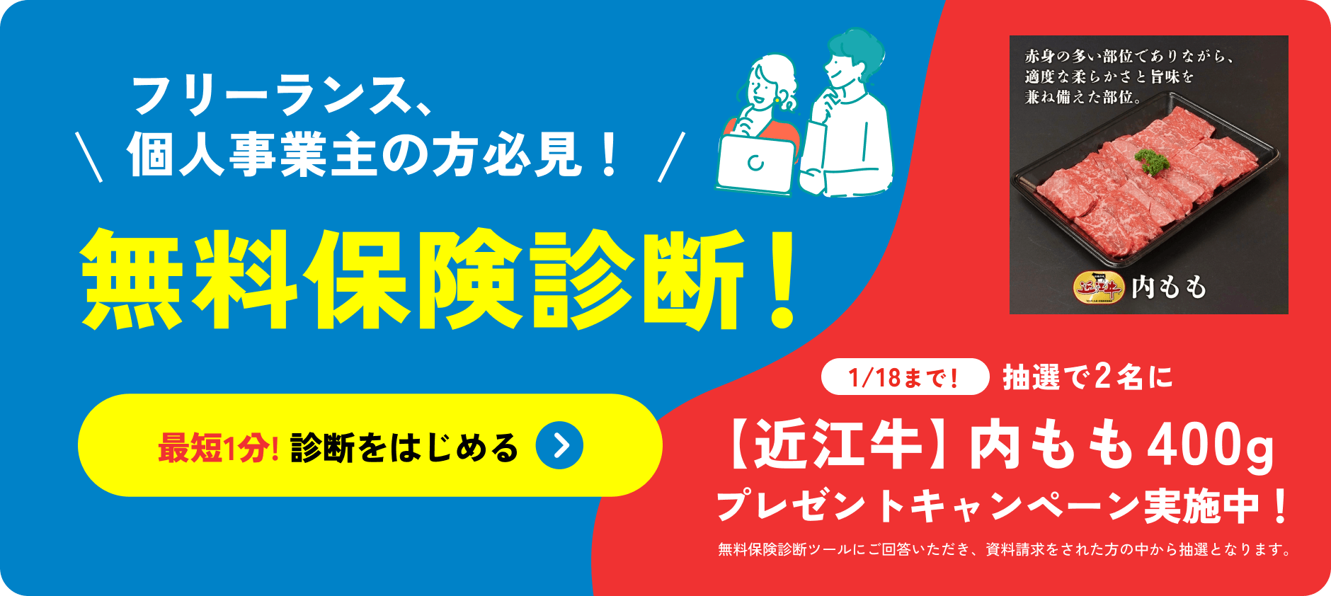 フリーランス、個人事業主の方必見！無料保険診断！最短1分!診断をはじめる 1/18まで！抽選で2名に【近江牛】内モモ400g プレゼントキャンペーン実施中！無料保険診断ツールにご回答いただき、資料請求をされた方の中から抽選となります。