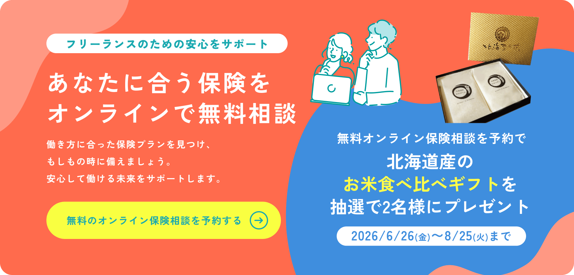 もしものときの備え、できていますか？病気やケガ、働けなくなったとき——。フリーランス・個人事業主のための保険探しをサポート！無料のオンライン保険相談を予約する→　無料オンライン保険相談を予約で北海道産のお米食べ比べギフトを抽選で2名様にプレゼント［2026/6/26(金)〜8/25(火)まで］