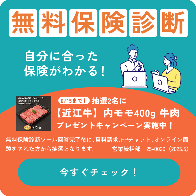 無料保険診断 自分に合った保険がわかる！／［6/15まで！］抽選2名に【近江牛】内モモ400g 牛肉プレゼントキャンペーン実施中！無料保険診断ツール回答完了後に、資料請求、FPチャット、オンライン面談をされた方から抽選となります。営業統括部　25-0020（2025.5）今すぐチェック！