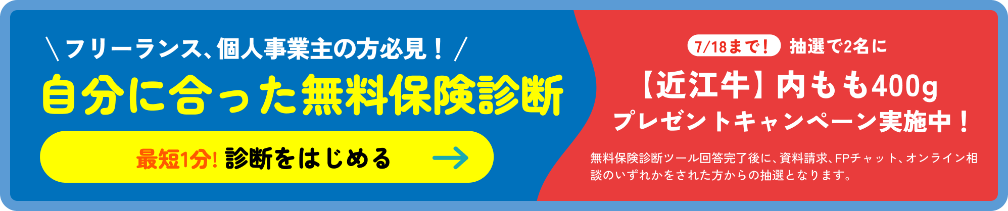 フリーランス、個人事業主の方必見！自分に合った無料保険診断［最短1分! 診断をはじめる］7/18まで！抽選で2名に【近江牛】内モモ400g 牛肉 プレゼントキャンペーン実施中！無料保険診断ツール回答完了後に、資料請求、FPチャット、オンライン面談をされた方から抽選となります。