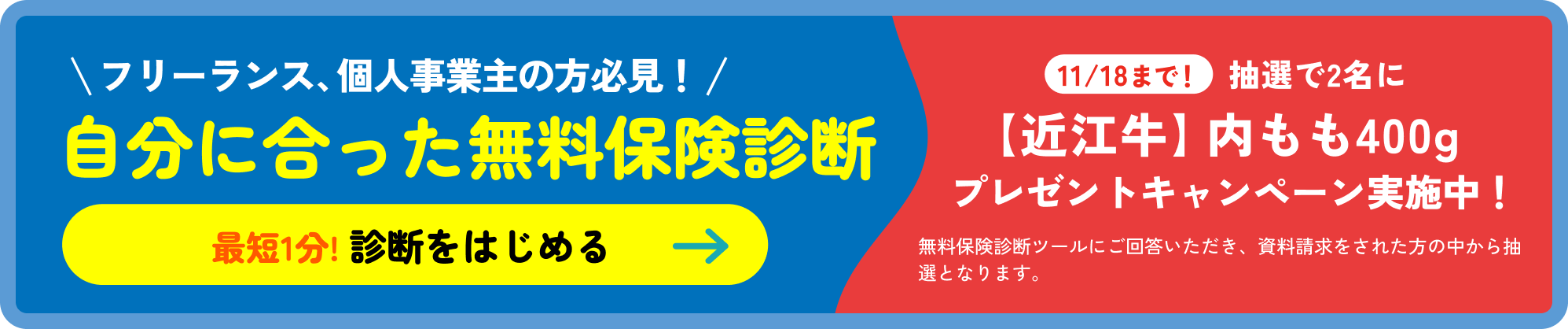 フリーランス、個人事業主の方必見！自分に合った無料保険診断［最短1分! 診断をはじめる］11/18まで！抽選で2名に【近江牛】内モモ400g プレゼントキャンペーン実施中！無料保険診断ツールにご回答いただき、資料請求をされた方の中から抽選となります。