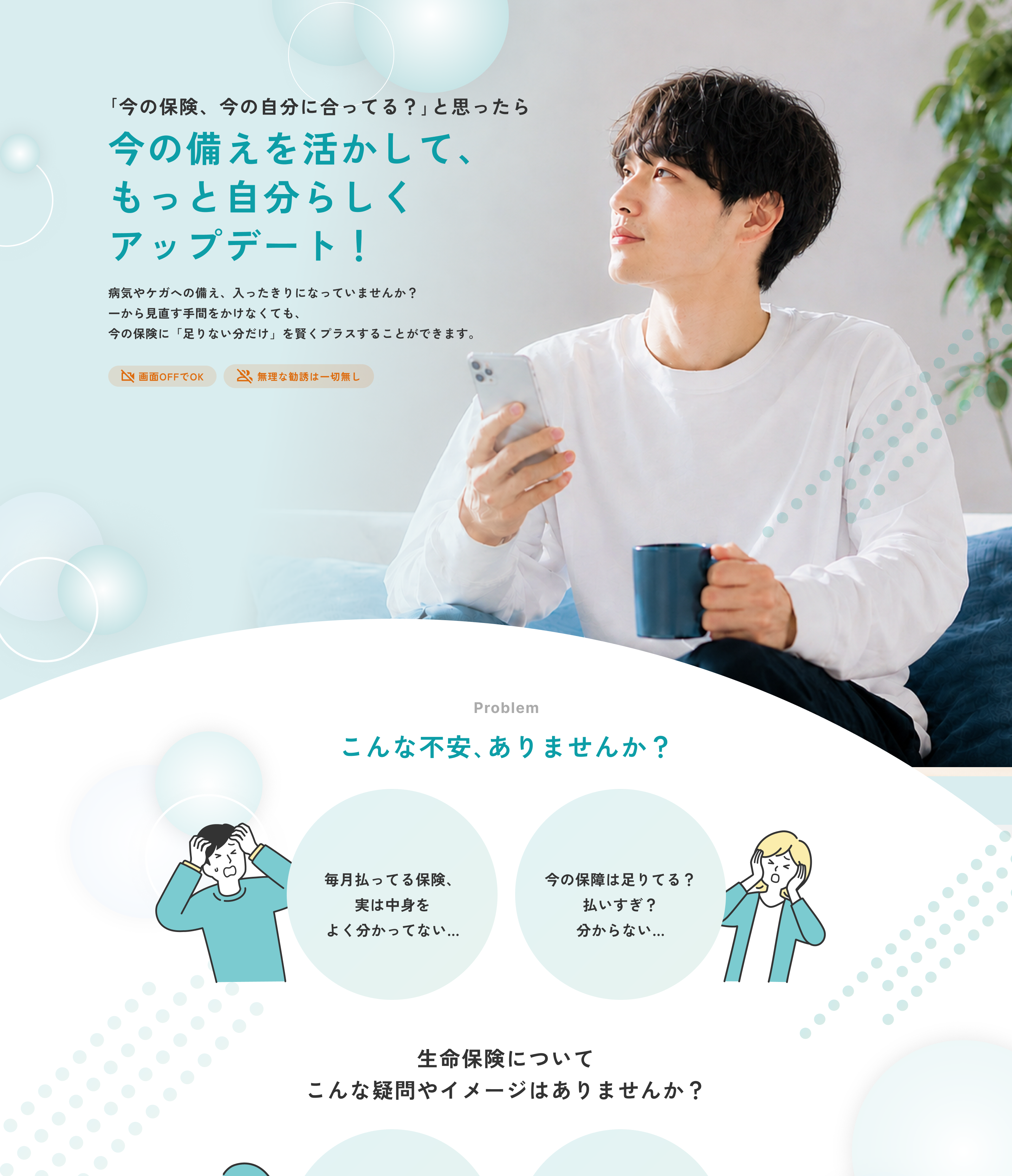 「今の保険、今の自分に合ってる？」と思ったら。今の備えを活かして、もっと自分らしくアップデート！ 病気やケガへの備え、入ったきりになっていませんか？ 一から見直す手間をかけなくても、今の保険に「足りない分だけ」を賢くプラスすることができます。画面OFFでOK。無理な勧誘は一切無し。Problem こんな不安、ありませんか？ 毎月払ってる保険、実は中身をよく分かってない。今の保障は足りてる？払いすぎ？分からない。生命保険についてこんな疑問やイメージはありませんか？