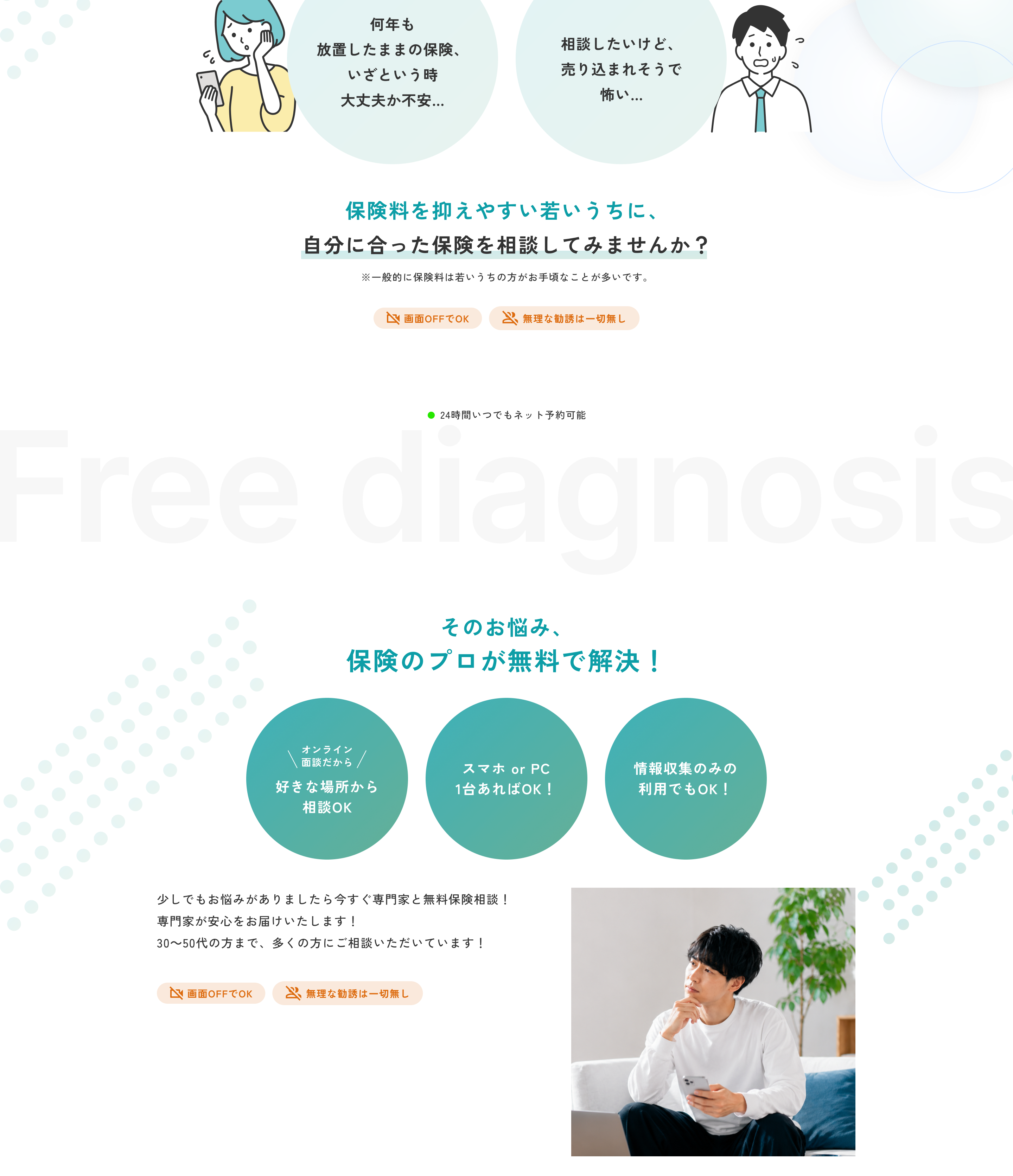 何年も放置したままの保険、いざという時大丈夫か不安。相談したいけど、売り込まれそうで怖い。保険料を抑えやすい若いうちに、自分に合った保険を相談してみませんか？ ※一般的に保険料は若いうちの方がお手頃なことが多いです。画面OFFでOK。無理な勧誘は一切無し。24時間いつでもネット予約可能。Free diagnosis そのお悩み、保険のプロが無料で解決！ オンライン面談だから好きな場所から相談OK。スマホ or PC 1台あればOK！ 情報収集のみの利用でもOK！ 少しでもお悩みがありましたら今すぐ専門家と無料保険相談！ 専門家が安心をお届けいたします！ 30〜50代の方まで、多くの方にご相談いただいています！ 画面OFFでOK。無理な勧誘は一切無し。
