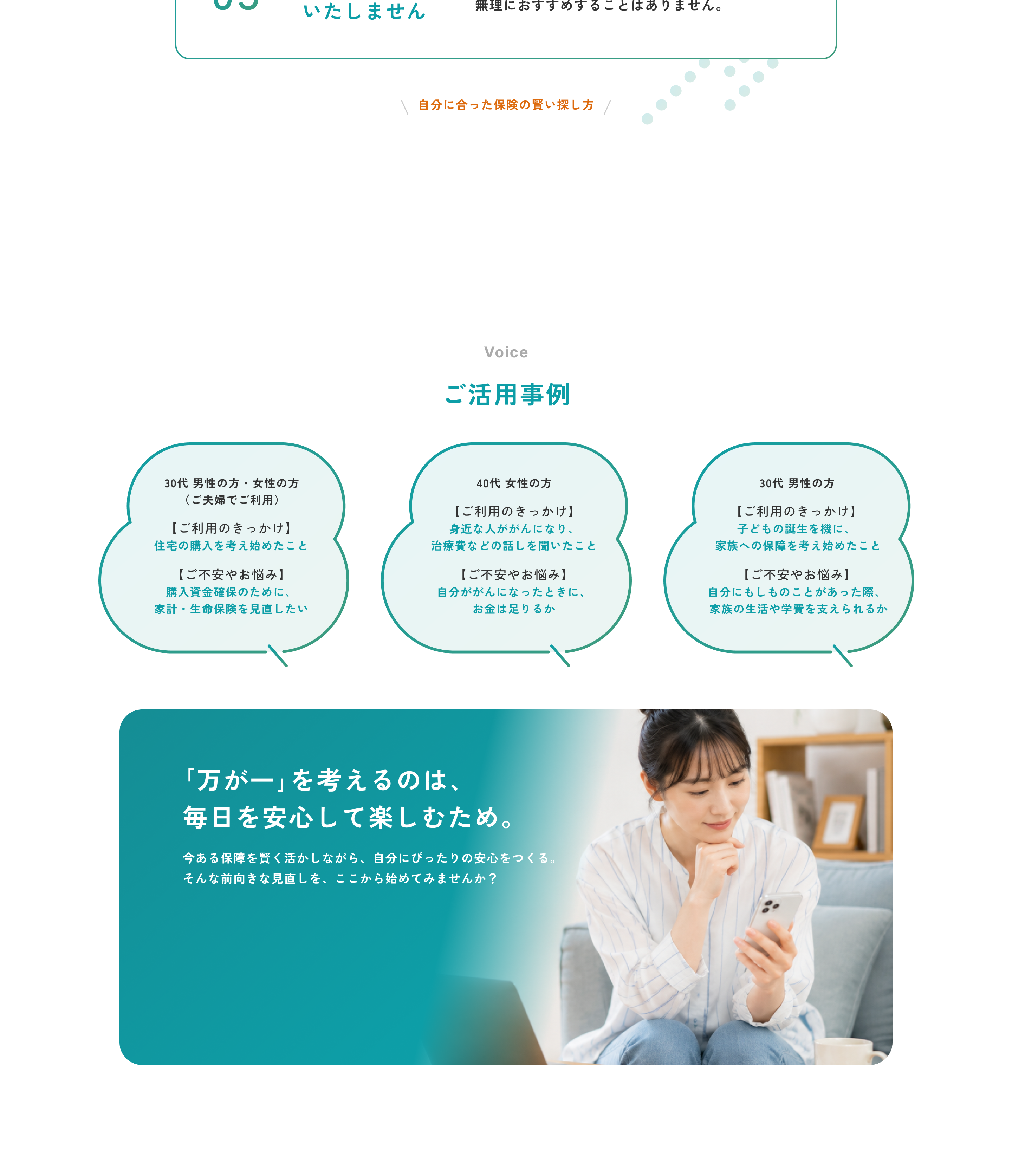 03 無理な勧誘はいたしません。お客さまの気持ちを大切にし、無理におすすめすることはありません。自分に合った保険の賢い探し方。Voice ご活用事例。30代 男性の方・女性の方（ご夫婦でご利用）ご利用のきっかけは住宅の購入を考え始めたこと、ご不安やお悩みは購入資金確保のために家計・生命保険を見直したい。40代 女性の方 ご利用のきっかけは身近な人ががんになり、治療費などの話を聞いたこと、ご不安やお悩みは自分ががんになったときに、お金は足りるか。30代 男性の方 ご利用のきっかけは子どもの誕生を機に、家族への保障を考え始めたこと、ご不安やお悩みは自分にもしものことがあった際、家族の生活や学費を支えられるか。「万が一」を考えるのは、毎日を安心して楽しむため。今ある保障を賢く活かしながら、自分にぴったりの安心をつくる。そんな前向きな見直しを、ここから始めてみませんか？