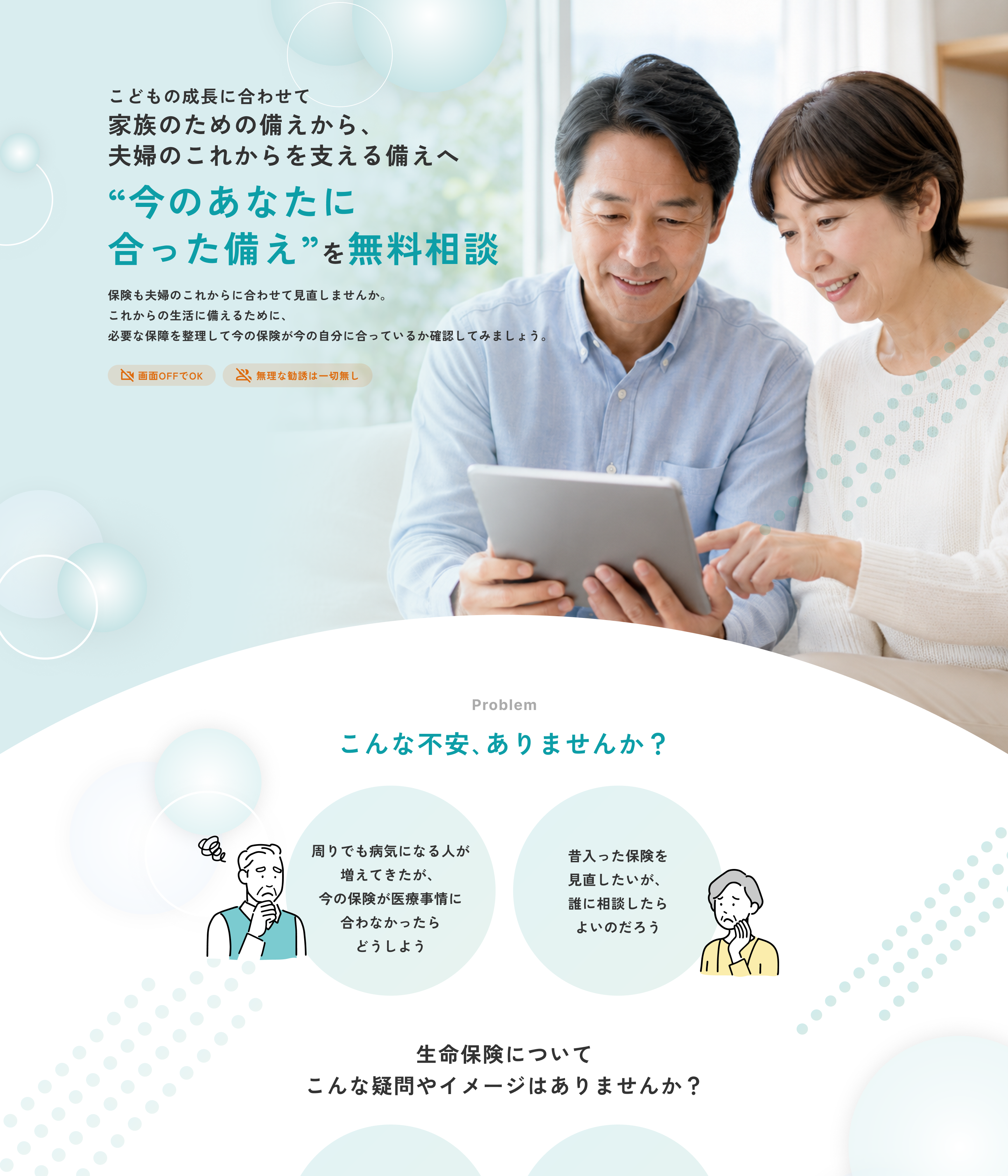 こどもの成長に合わせて家族のための備えから、夫婦のこれからを支える備えへ。“今のあなたに合った備え”を無料相談。保険も夫婦のこれからに合わせて見直しませんか。これからの生活に備えるために、必要な保障を整理して今の保険が今の自分に合っているか確認してみましょう。画面OFFでOK。無理な勧誘は一切無し。Problem こんな不安、ありませんか？ 周りでも病気になる人が増えてきたが、今の保険が医療事情に合わなかったらどうしよう。昔入った保険を見直したいが、誰に相談したらよいのだろう。生命保険についてこんな疑問やイメージはありませんか？