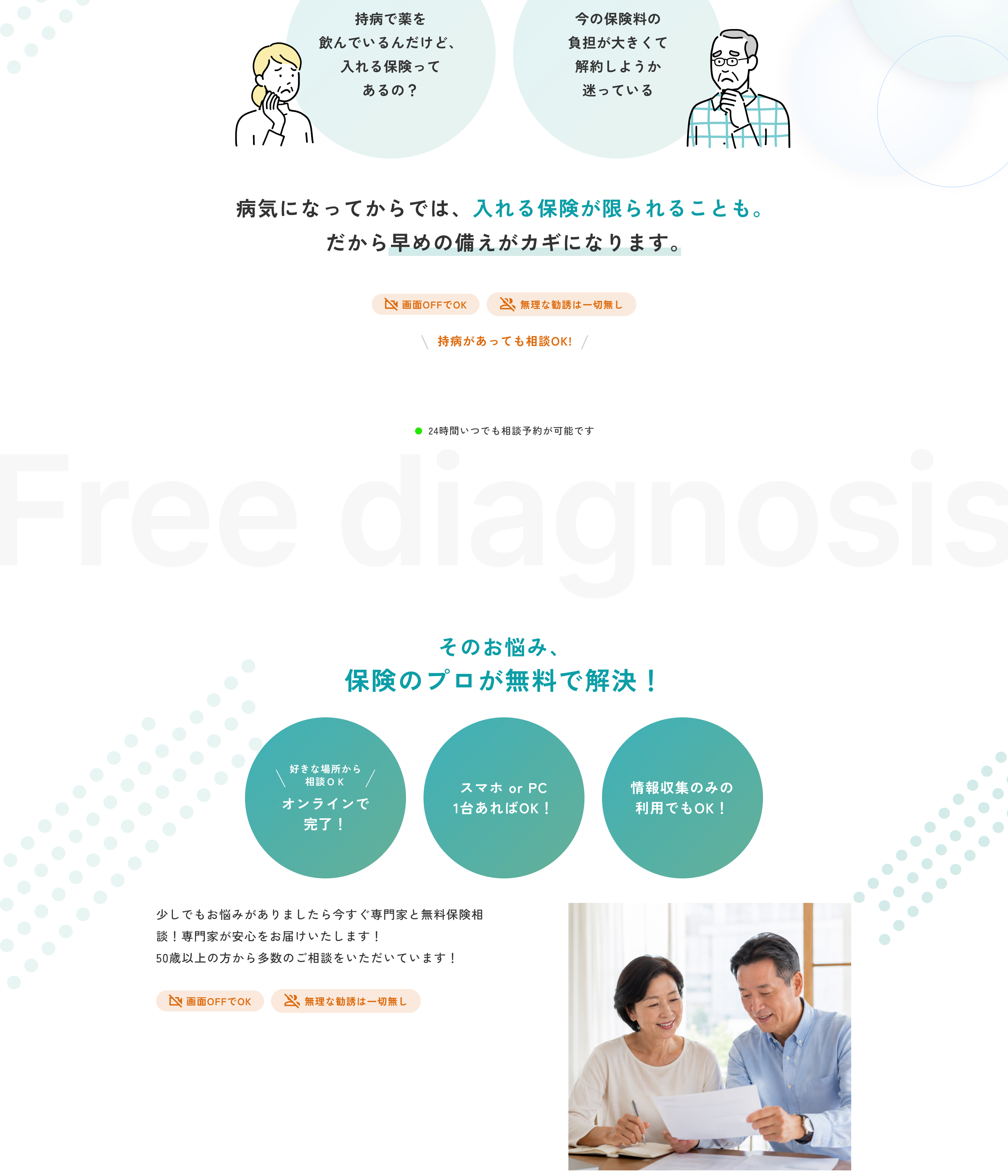 持病で薬を飲んでいるんだけど、入れる保険ってあるの？ 今の保険料の負担が大きくて解約しようか迷っている。病気になってからでは、入れる保険が限られることも。だから早めの備えがカギになります。画面OFFでOK。無理な勧誘は一切無し。持病があっても相談OK！ 24時間いつでも相談予約が可能です。Free diagnosis そのお悩み、保険のプロが無料で解決！ 好きな場所から相談OK オンラインで完了！ スマホ or PC 1台あればOK！ 情報収集のみの利用でもOK！ 少しでもお悩みがありましたら今すぐ専門家と無料保険相談！ 専門家が安心をお届けいたします！ 50歳以上の方から多数のご相談をいただいています！ 画面OFFでOK。無理な勧誘は一切無し。