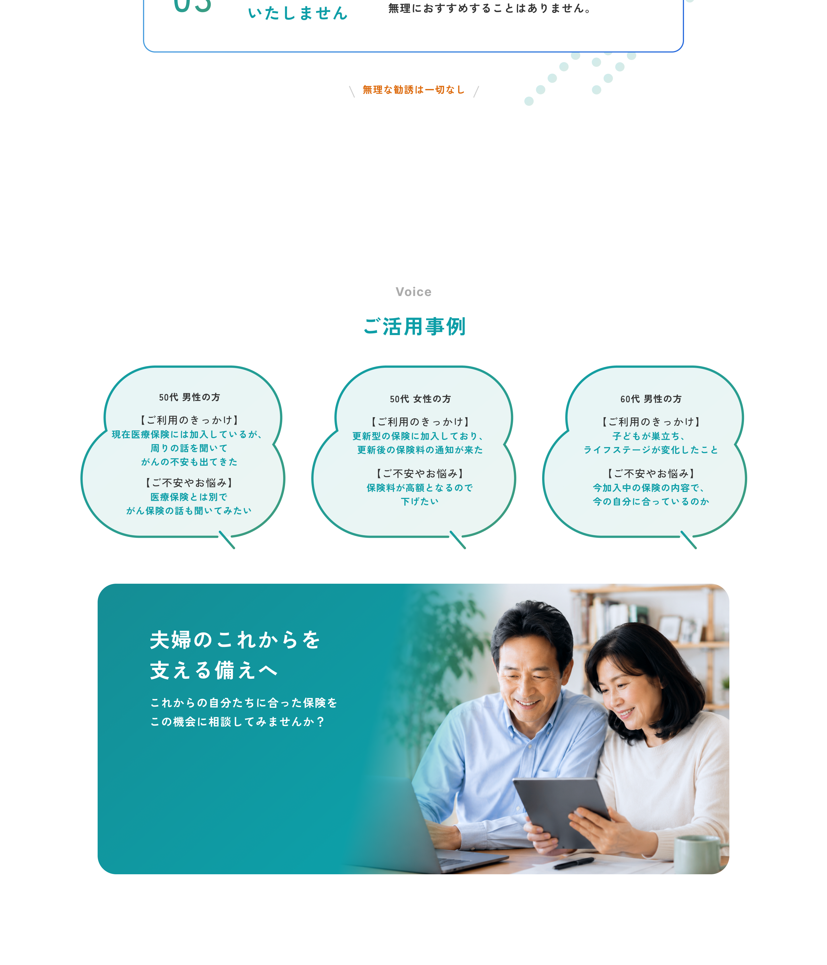 03 無理な勧誘はいたしません。お客さまの気持ちを大切にし、無理におすすめすることはありません。無理な勧誘は一切なし。Voice ご活用事例。50代 男性の方 ご利用のきっかけは現在医療保険には加入しているが、周りの話を聞いてがんの不安も出てきたこと、ご不安やお悩みは医療保険とは別でがん保険の話も聞いてみたい。50代 女性の方 ご利用のきっかけは更新型の保険に加入しており、更新後の保険料の通知が来たこと、ご不安やお悩みは保険料が高額となるので下げたい。60代 男性の方 ご利用のきっかけは子どもが巣立ち、ライフステージが変化したこと、ご不安やお悩みは今加入中の保険の内容で、今の自分に合っているのか。夫婦のこれからを支える備えへ。これからの自分たちに合った保険をこの機会に相談してみませんか？