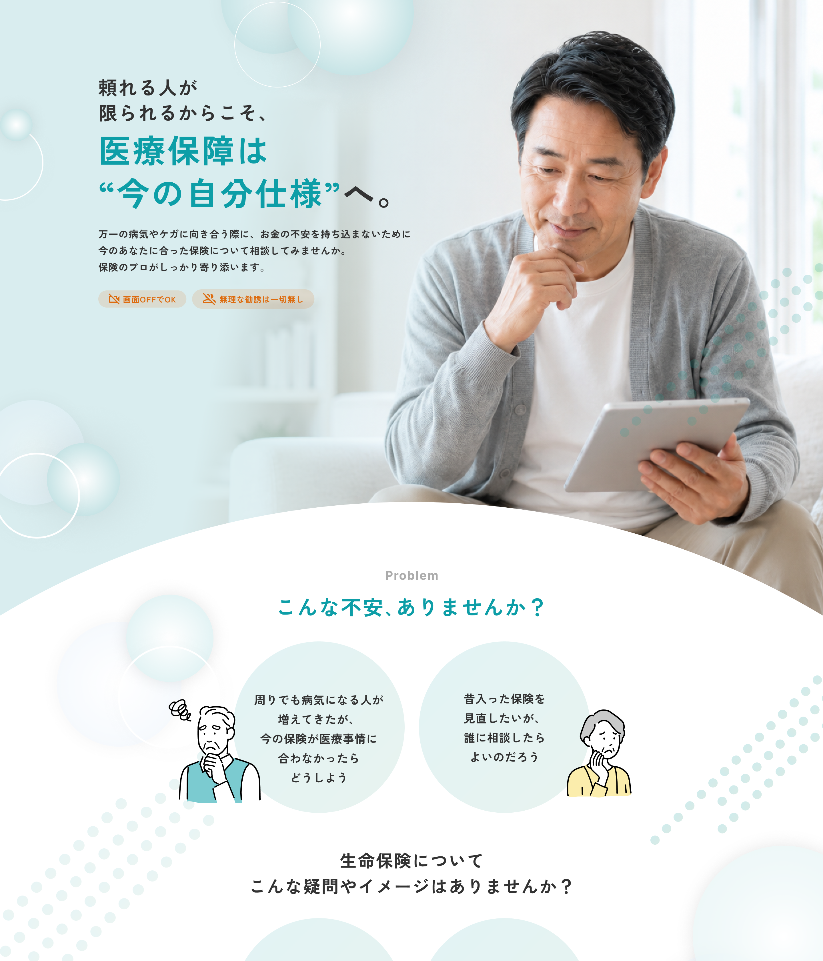 頼れる人が限られるからこそ、医療保障は“今の自分仕様”へ。万一の病気やケガに向き合う際に、お金の不安を持ち込まないために今のあなたに合った保険について相談してみませんか。保険のプロがしっかり寄り添います。画面OFFでOK。無理な勧誘は一切無し。Problem こんな不安、ありませんか？ 周りでも病気になる人が増えてきたが、今の保険が医療事情に合わなかったらどうしよう。昔入った保険を見直したいが、誰に相談したらよいのだろう。生命保険についてこんな疑問やイメージはありませんか？