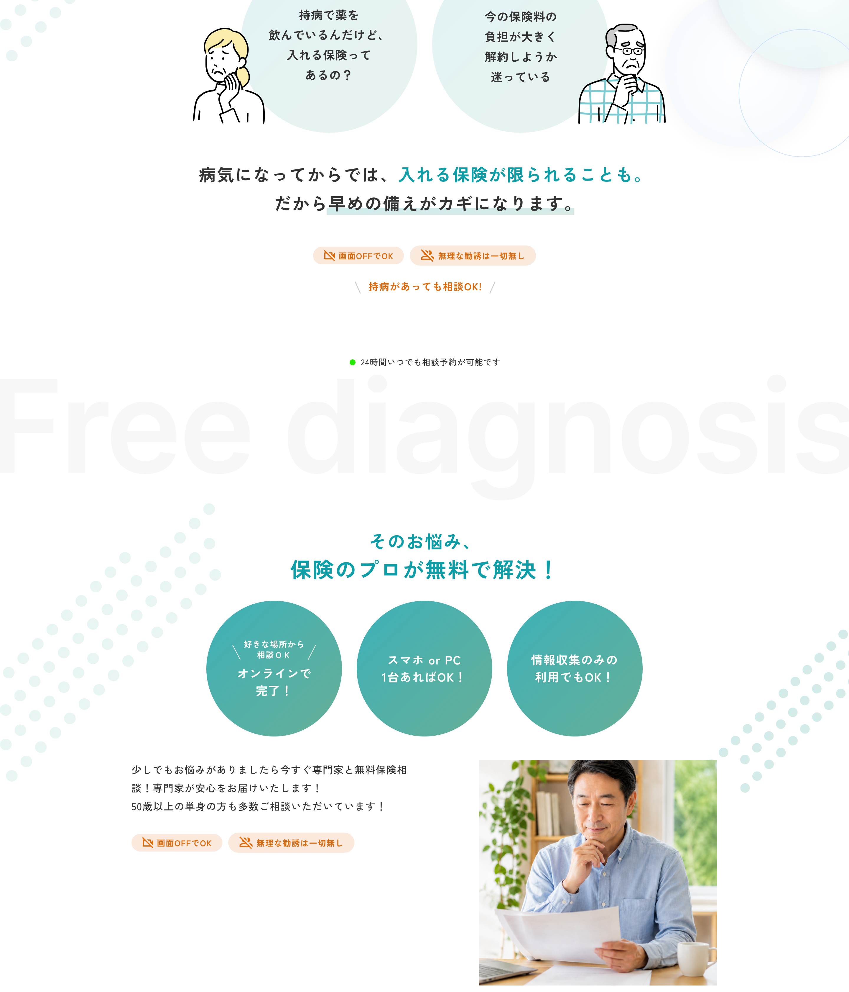 持病で薬を飲んでいるんだけど、入れる保険ってあるの？ 今の保険料の負担が大きくて解約しようか迷っている。病気になってからでは、入れる保険が限られることも。だから早めの備えがカギになります。画面OFFでOK。無理な勧誘は一切無し。持病があっても相談OK！ 24時間いつでも相談予約が可能です。Free diagnosis そのお悩み、保険のプロが無料で解決！ 好きな場所から相談OK オンラインで完了！ スマホ or PC 1台あればOK！ 情報収集のみの利用でもOK！ 少しでもお悩みがありましたら今すぐ専門家と無料保険相談！ 専門家が安心をお届けいたします！ 50歳以上の単身の方も多数ご相談いただいています！ 画面OFFでOK。無理な勧誘は一切無し。