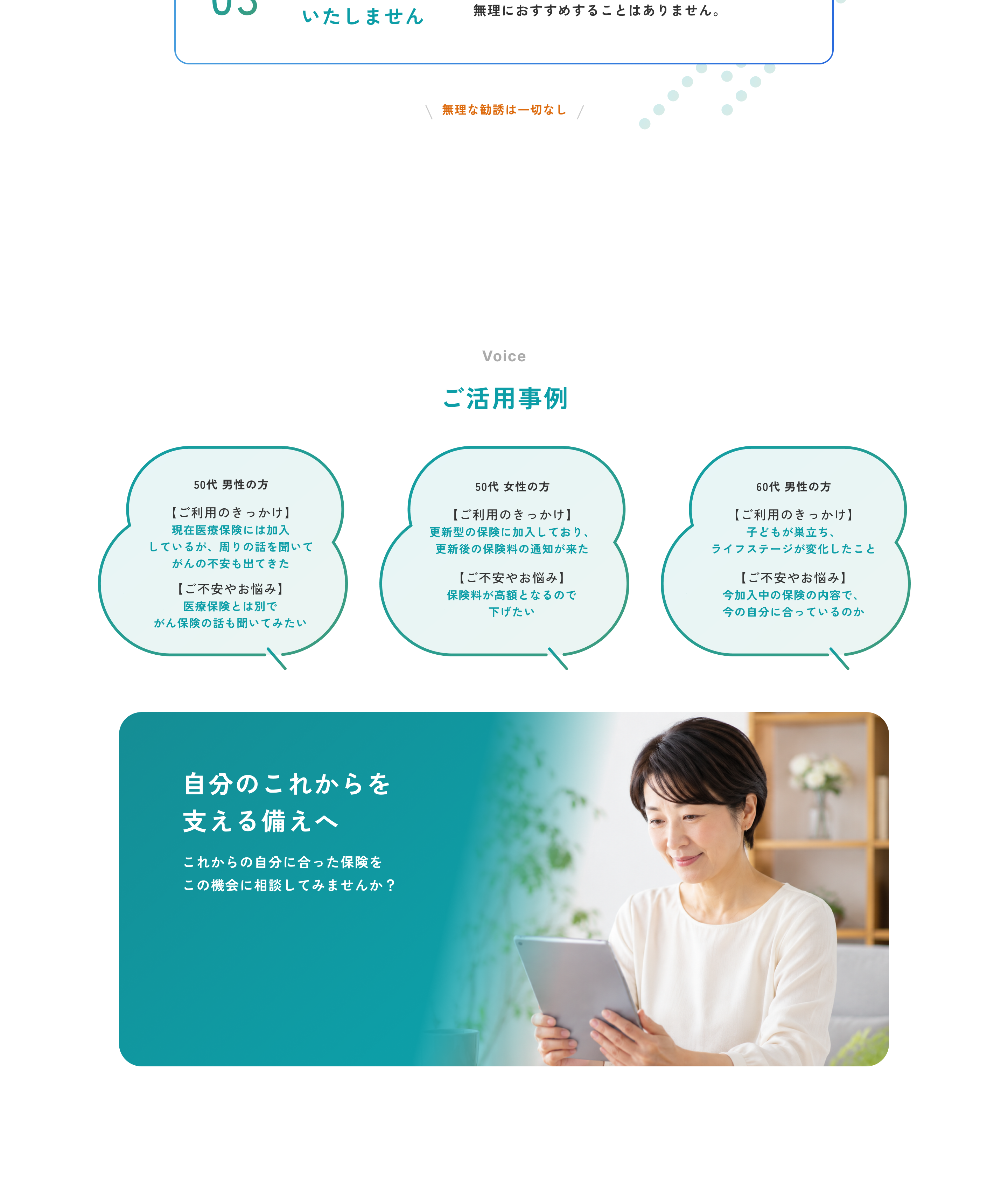 03 無理な勧誘はいたしません。お客さまの気持ちを大切にし、無理におすすめすることはありません。無理な勧誘は一切なし。Voice ご活用事例。50代 男性の方 ご利用のきっかけは現在医療保険には加入しているが、周りの話を聞いてがんの不安も出てきたこと、ご不安やお悩みは医療保険とは別でがん保険の話も聞いてみたい。50代 女性の方 ご利用のきっかけは更新型の保険に加入しており、更新後の保険料の通知が来たこと、ご不安やお悩みは保険料が高額となるので下げたい。60代 男性の方 ご利用のきっかけは子どもが巣立ち、ライフステージが変化したこと、ご不安やお悩みは今加入中の保険の内容で、今の自分に合っているのか。自分のこれからを支える備えへ。これからの自分に合った保険をこの機会に相談してみませんか？